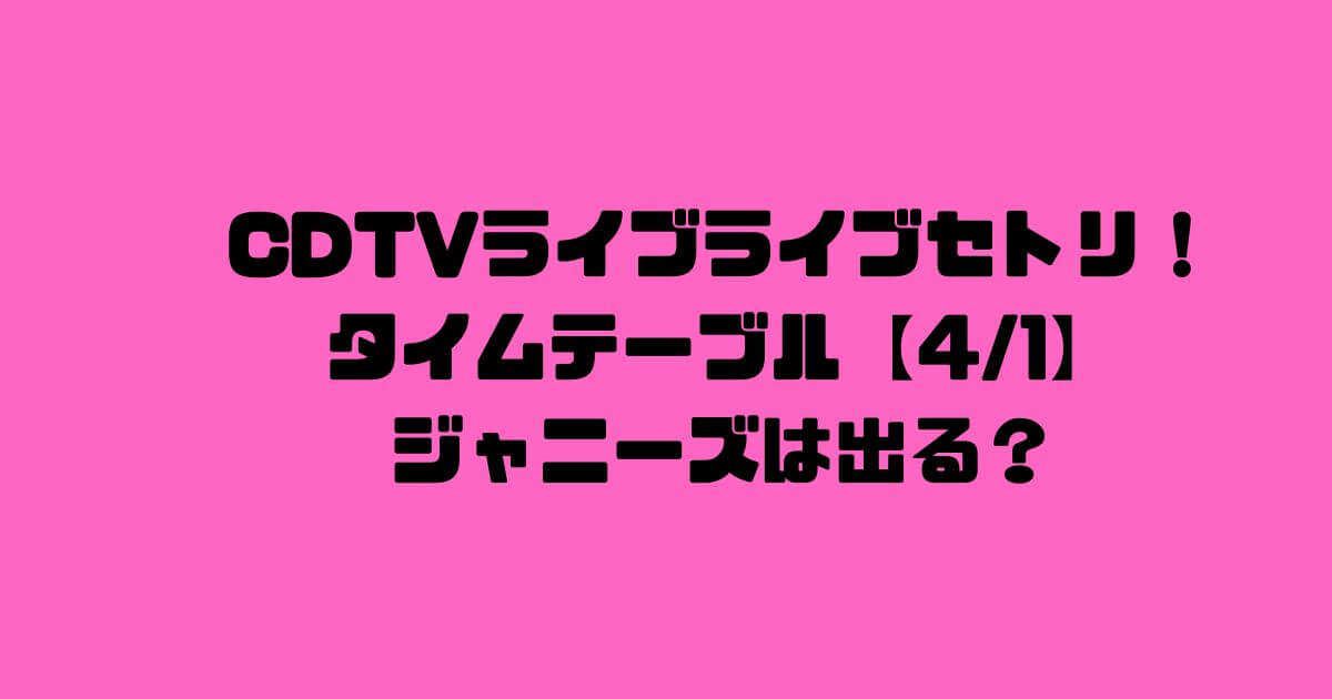 CDTVライブライブセトリ！順番タイムテーブル今日【4/1】ジャニーズは出る？