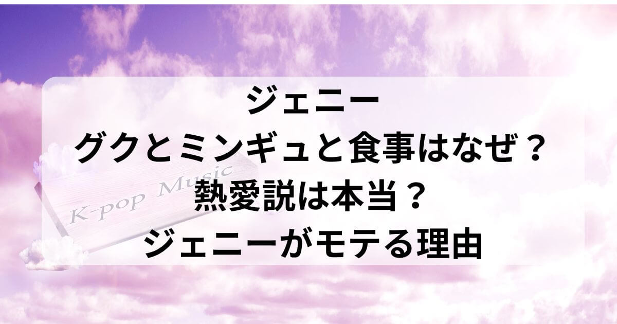 ジェニーがグクとミンギュと食事はなぜ？熱愛説は本当？ジェニーがモテる理由